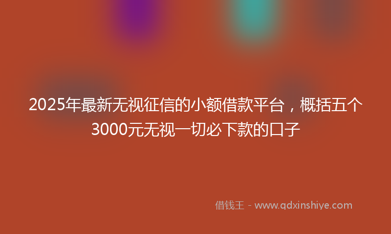 2025年最新无视征信的小额借款平台，概括五个3000元无视一切必下款的口子