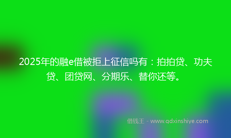2025年的融e借被拒上征信吗有：拍拍贷、功夫贷、团贷网、分期乐、替你还等。