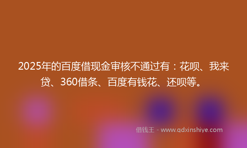2025年的百度借现金审核不通过有：花呗、我来贷、360借条、百度有钱花、还呗等。