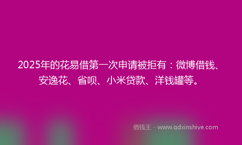 2025年的花易借第一次申请被拒有：微博借钱、安逸花、省呗、小米贷款、洋钱罐等。