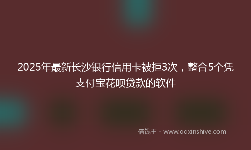 2025年最新长沙银行信用卡被拒3次，整合5个凭支付宝花呗贷款的软件