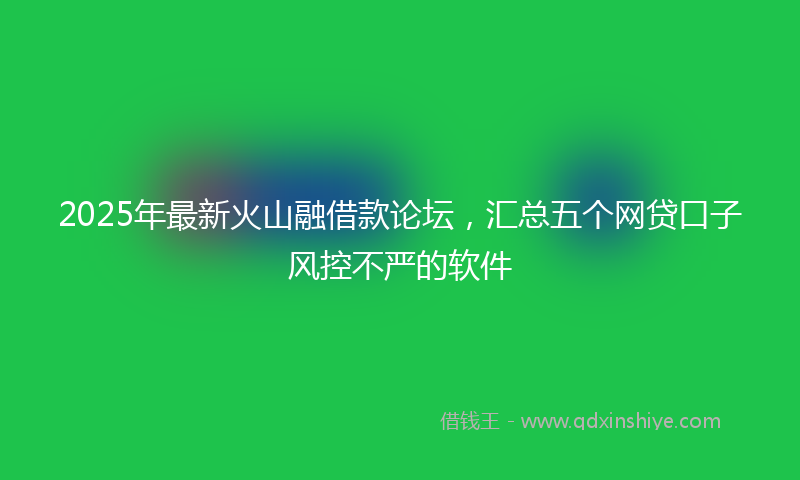 2025年最新火山融借款论坛，汇总五个网贷口子风控不严的软件