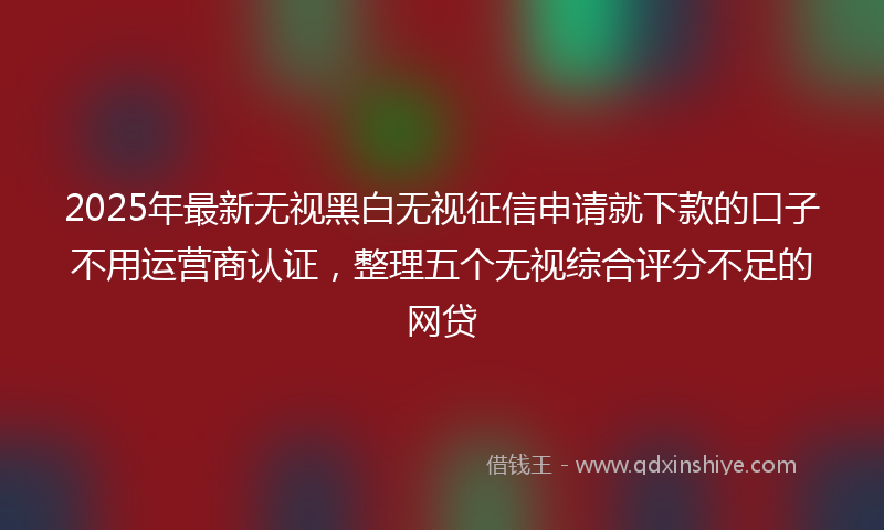 2025年最新无视黑白无视征信申请就下款的口子不用运营商认证，整理五个无视综合评分不足的网贷