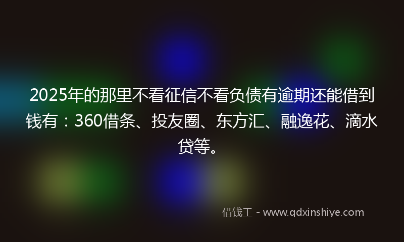 2025年的那里不看征信不看负债有逾期还能借到钱有：360借条、投友圈、东方汇、融逸花、滴水贷等。