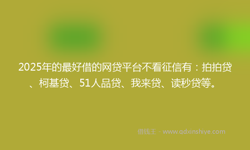 2025年的最好借的网贷平台不看征信有：拍拍贷、柯基贷、51人品贷、我来贷、读秒贷等。