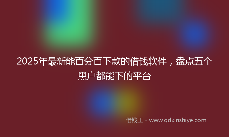 2025年最新能百分百下款的借钱软件，盘点五个黑户都能下的平台