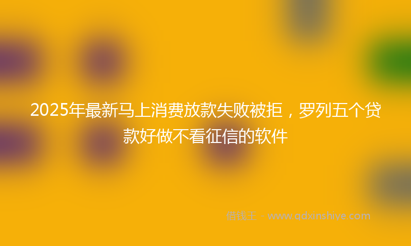 2025年最新马上消费放款失败被拒，罗列五个贷款好做不看征信的软件