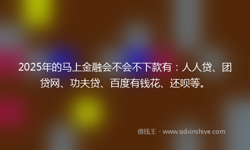 2025年的马上金融会不会不下款有：人人贷、团贷网、功夫贷、百度有钱花、还呗等。