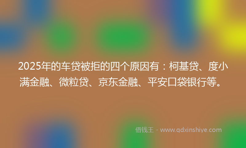2025年的车贷被拒的四个原因有：柯基贷、度小满金融、微粒贷、京东金融、平安口袋银行等。