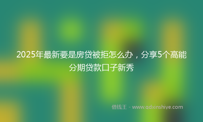 2025年最新要是房贷被拒怎么办，分享5个高能分期贷款口子新秀