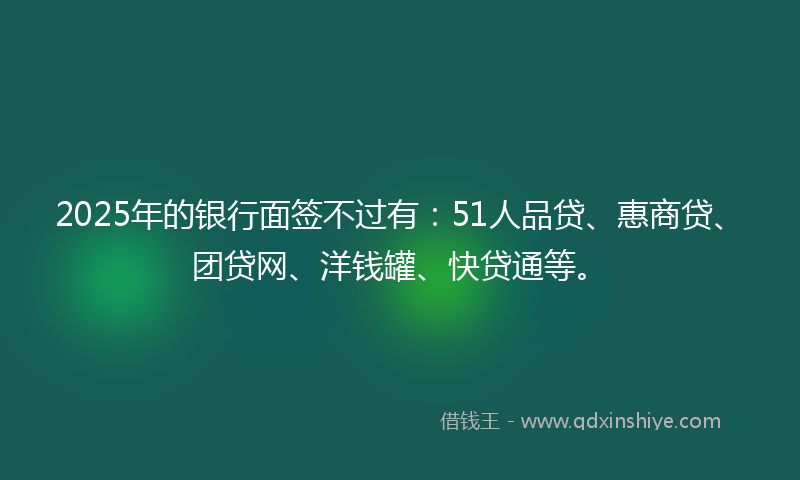 2025年的银行面签不过有：51人品贷、惠商贷、团贷网、洋钱罐、快贷通等。
