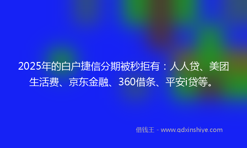 2025年的白户捷信分期被秒拒有：人人贷、美团生活费、京东金融、360借条、平安i贷等。