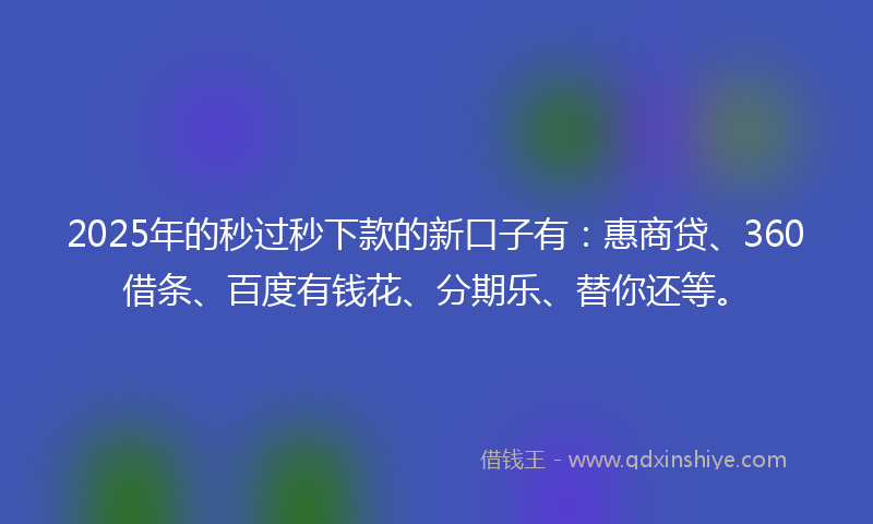 2025年的秒过秒下款的新口子有：惠商贷、360借条、百度有钱花、分期乐、替你还等。