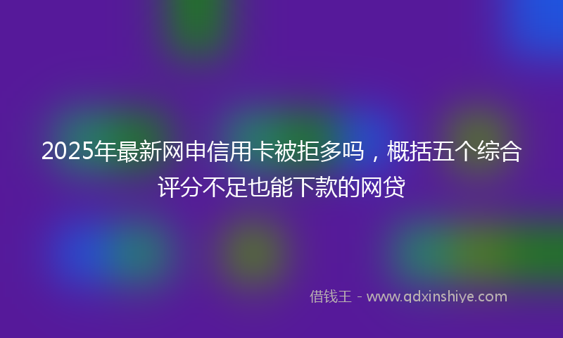 2025年最新网申信用卡被拒多吗，概括五个综合评分不足也能下款的网贷