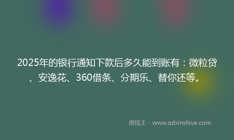 2025年的银行通知下款后多久能到账有：微粒贷、安逸花、360借条、分期乐、替你还等。