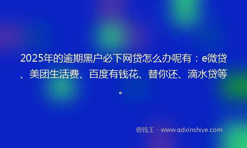 2025年的逾期黑户必下网贷怎么办呢有：e微贷、美团生活费、百度有钱花、替你还、滴水贷等。