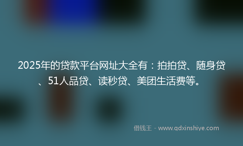 2025年的贷款平台网址大全有：拍拍贷、随身贷、51人品贷、读秒贷、美团生活费等。