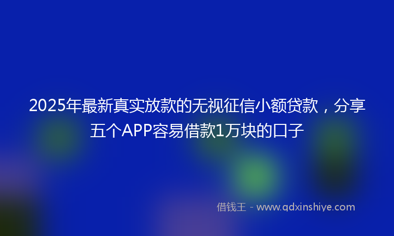 2025年最新真实放款的无视征信小额贷款，分享五个APP容易借款1万块的口子