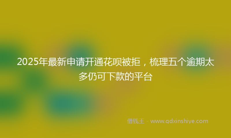 2025年最新申请开通花呗被拒，梳理五个逾期太多仍可下款的平台