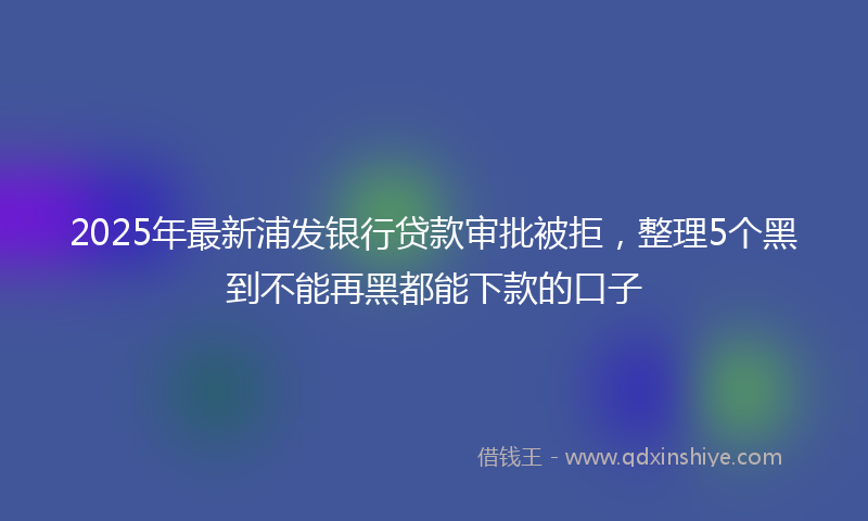 2025年最新浦发银行贷款审批被拒，整理5个黑到不能再黑都能下款的口子