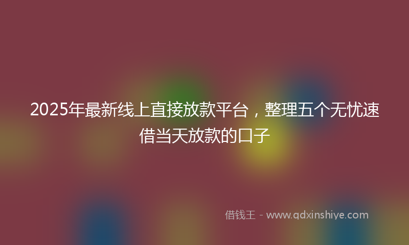 2025年最新线上直接放款平台，整理五个无忧速借当天放款的口子