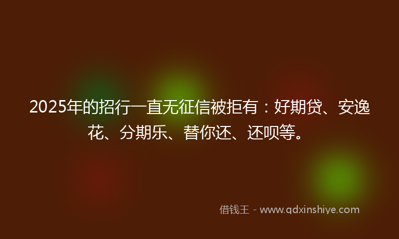 2025年的招行一直无征信被拒有：好期贷、安逸花、分期乐、替你还、还呗等。