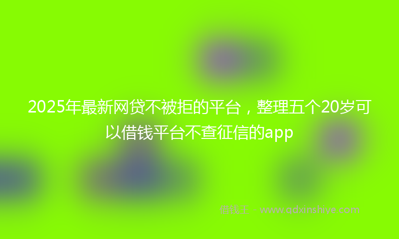 2025年最新网贷不被拒的平台，整理五个20岁可以借钱平台不查征信的app