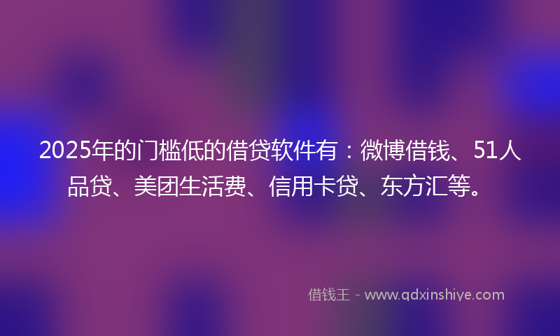 2025年的门槛低的借贷软件有：微博借钱、51人品贷、美团生活费、信用卡贷、东方汇等。