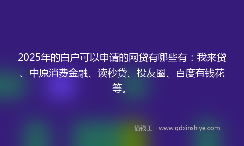2025年的白户可以申请的网贷有哪些有：我来贷、中原消费金融、读秒贷、投友圈、百度有钱花等。