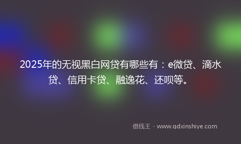 2025年的无视黑白网贷有哪些有：e微贷、滴水贷、信用卡贷、融逸花、还呗等。