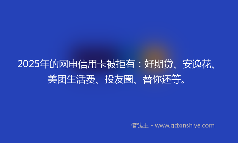 2025年的网申信用卡被拒有：好期贷、安逸花、美团生活费、投友圈、替你还等。