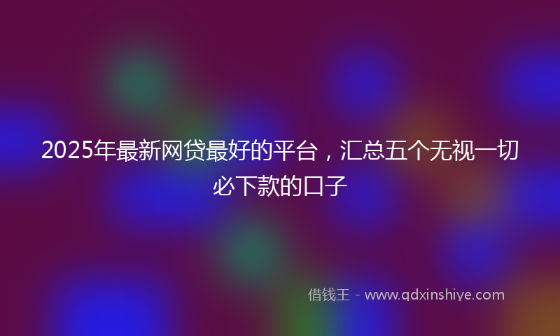 2025年最新网贷最好的平台，汇总五个无视一切必下款的口子
