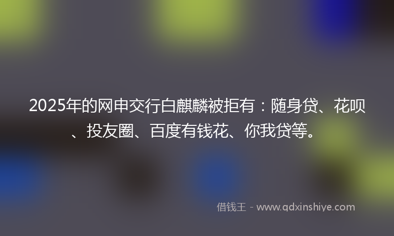 2025年的网申交行白麒麟被拒有：随身贷、花呗、投友圈、百度有钱花、你我贷等。