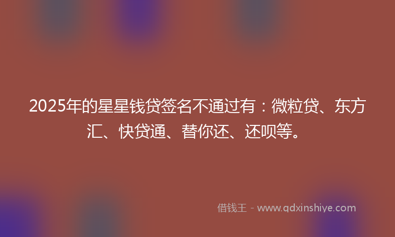 2025年的星星钱贷签名不通过有：微粒贷、东方汇、快贷通、替你还、还呗等。