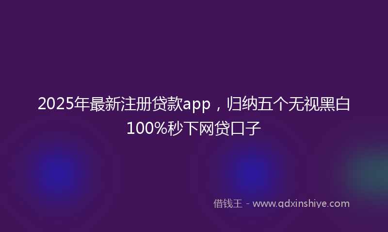 2025年最新注册贷款app，归纳五个无视黑白100%秒下网贷口子