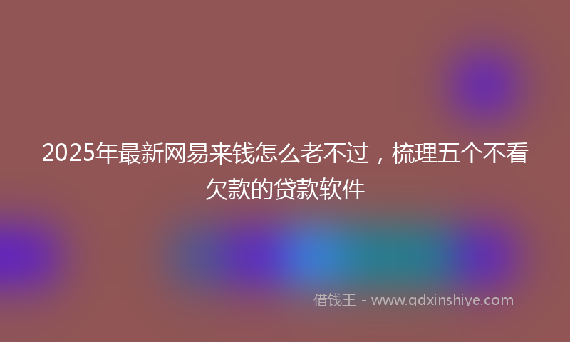 2025年最新网易来钱怎么老不过，梳理五个不看欠款的贷款软件