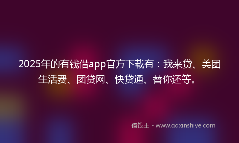 2025年的有钱借app官方下载有：我来贷、美团生活费、团贷网、快贷通、替你还等。