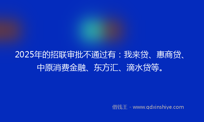 2025年的招联审批不通过有：我来贷、惠商贷、中原消费金融、东方汇、滴水贷等。