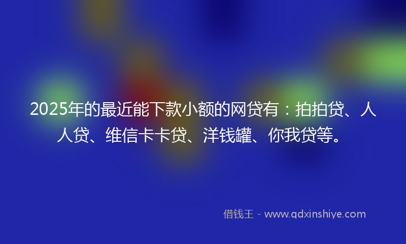 2025年的最近能下款小额的网贷有：拍拍贷、人人贷、维信卡卡贷、洋钱罐、你我贷等。