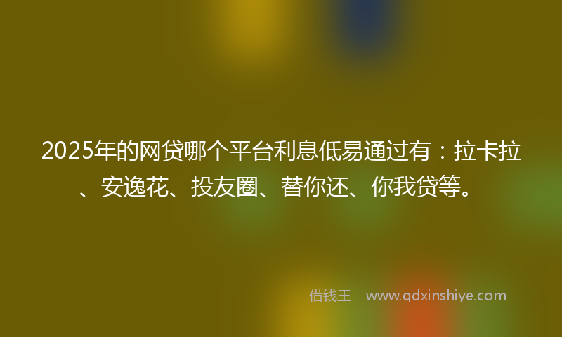 2025年的网贷哪个平台利息低易通过有：拉卡拉、安逸花、投友圈、替你还、你我贷等。