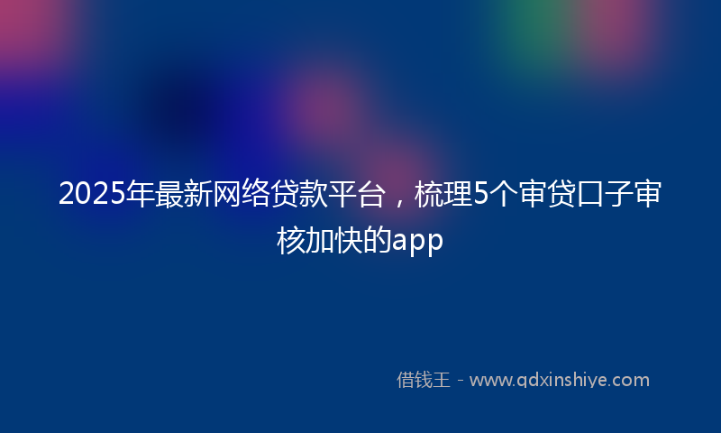 2025年最新网络贷款平台，梳理5个审贷口子审核加快的app
