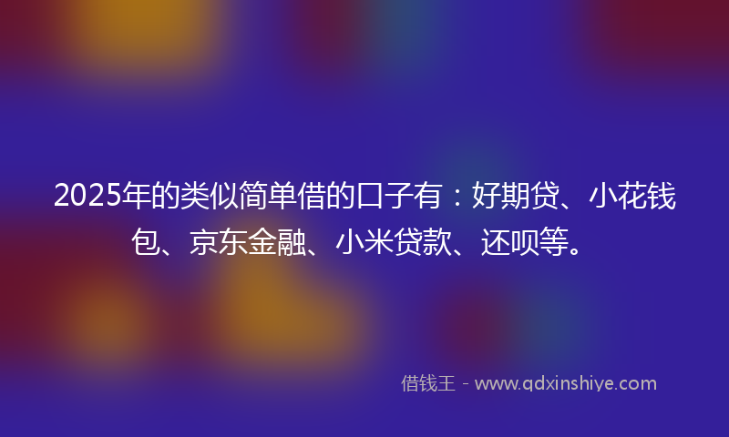 2025年的类似简单借的口子有：好期贷、小花钱包、京东金融、小米贷款、还呗等。
