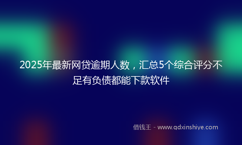 2025年最新网贷逾期人数，汇总5个综合评分不足有负债都能下款软件