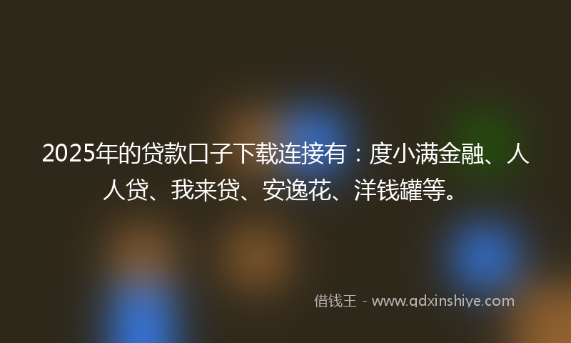 2025年的贷款口子下载连接有：度小满金融、人人贷、我来贷、安逸花、洋钱罐等。