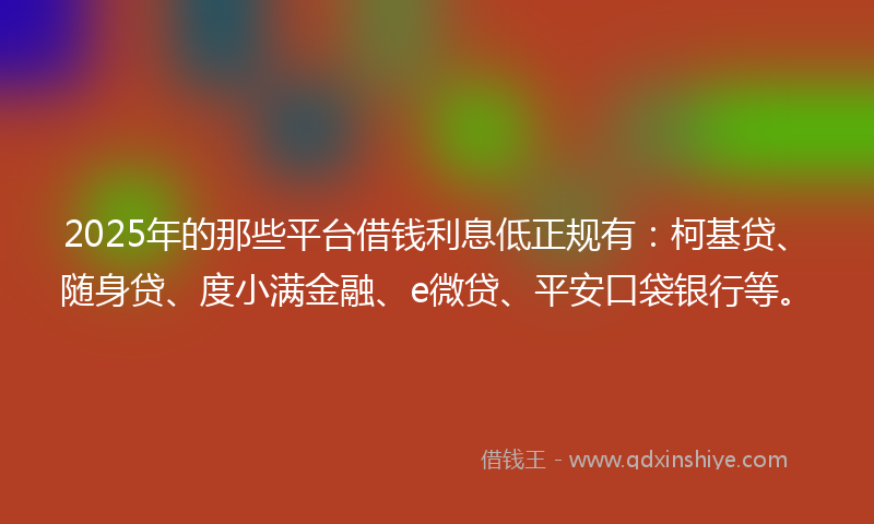 2025年的那些平台借钱利息低正规有：柯基贷、随身贷、度小满金融、e微贷、平安口袋银行等。