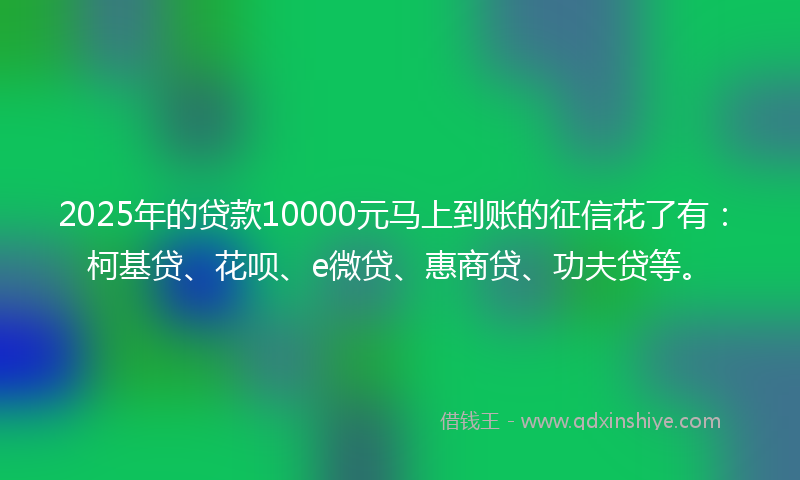 2025年的贷款10000元马上到账的征信花了有：柯基贷、花呗、e微贷、惠商贷、功夫贷等。