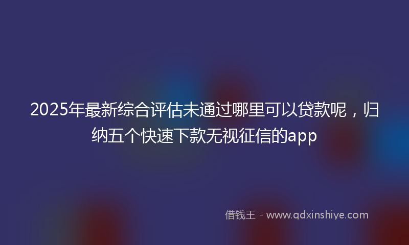 2025年最新综合评估未通过哪里可以贷款呢，归纳五个快速下款无视征信的app