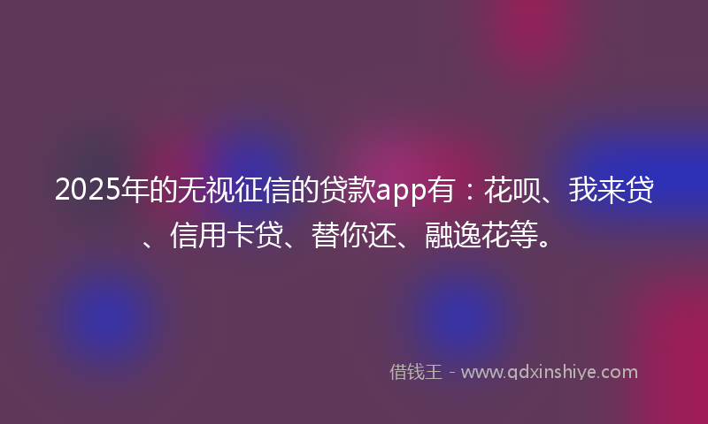 2025年的无视征信的贷款app有：花呗、我来贷、信用卡贷、替你还、融逸花等。