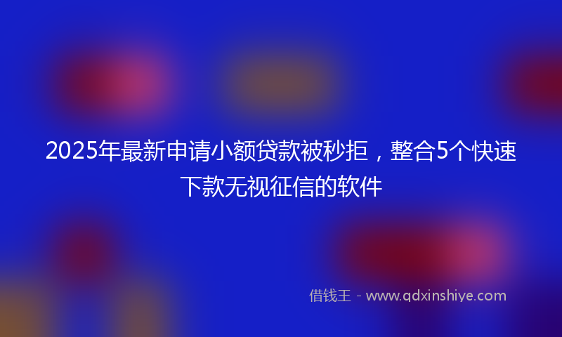 2025年最新申请小额贷款被秒拒，整合5个快速下款无视征信的软件
