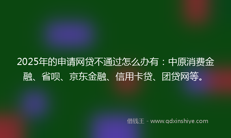 2025年的申请网贷不通过怎么办有：中原消费金融、省呗、京东金融、信用卡贷、团贷网等。